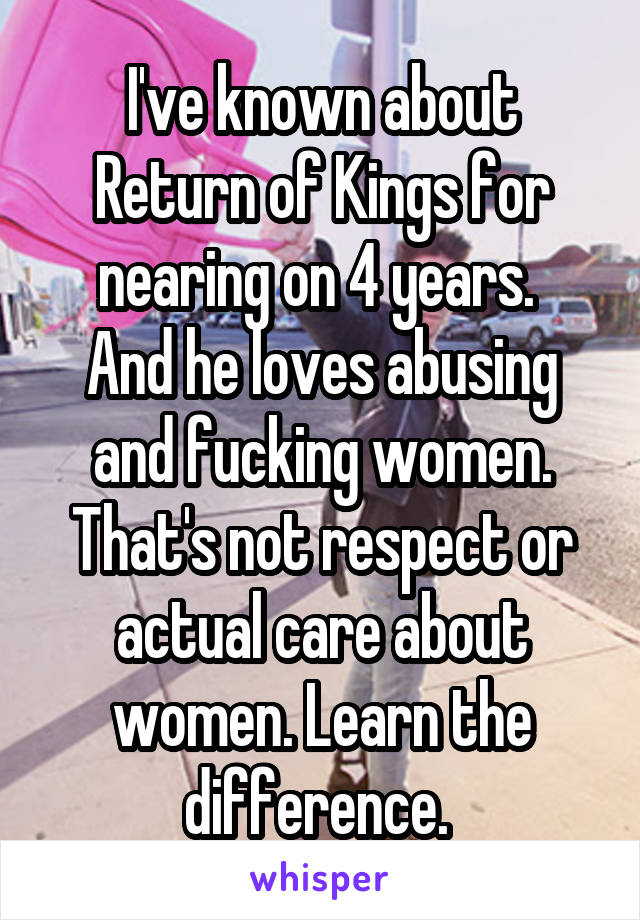 I've known about Return of Kings for nearing on 4 years. 
And he loves abusing and fucking women. That's not respect or actual care about women. Learn the difference. 