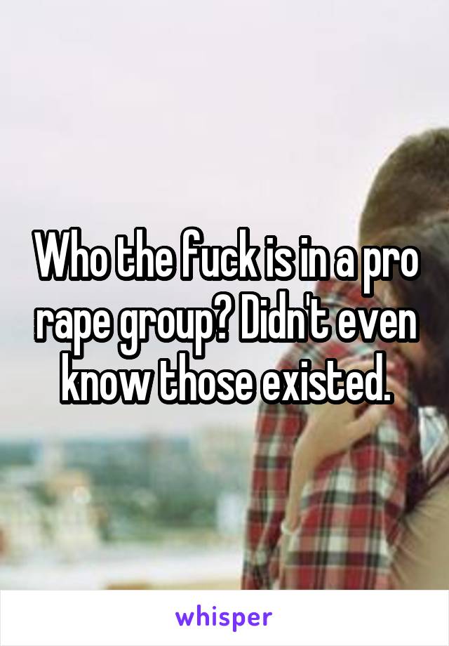 Who the fuck is in a pro rape group? Didn't even know those existed.