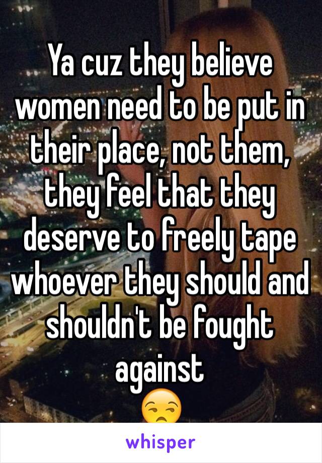 Ya cuz they believe women need to be put in their place, not them, they feel that they deserve to freely tape whoever they should and shouldn't be fought against 
😒 