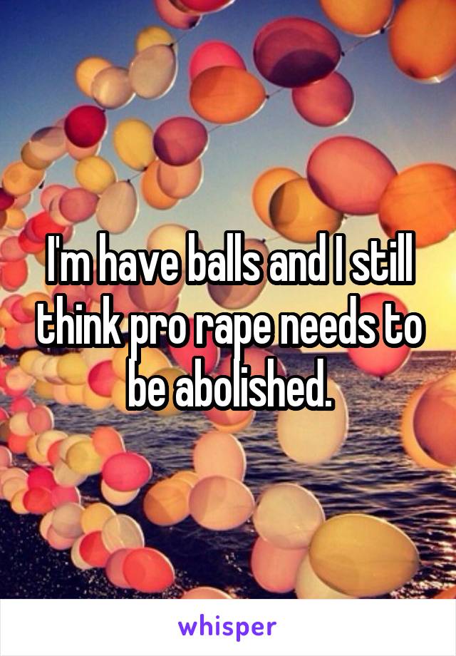 I'm have balls and I still think pro rape needs to be abolished.