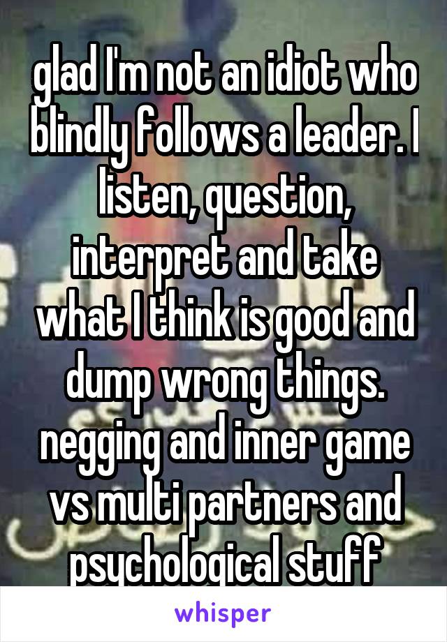 glad I'm not an idiot who blindly follows a leader. I listen, question, interpret and take what I think is good and dump wrong things. negging and inner game vs multi partners and psychological stuff