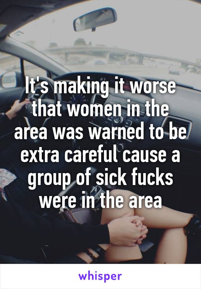 It's making it worse that women in the area was warned to be extra careful cause a group of sick fucks were in the area