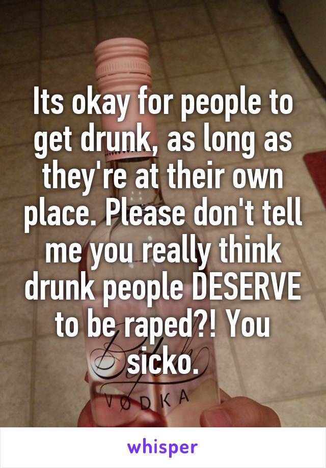 Its okay for people to get drunk, as long as they're at their own place. Please don't tell me you really think drunk people DESERVE to be raped?! You sicko.