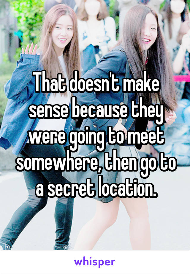 That doesn't make sense because they were going to meet somewhere, then go to a secret location.