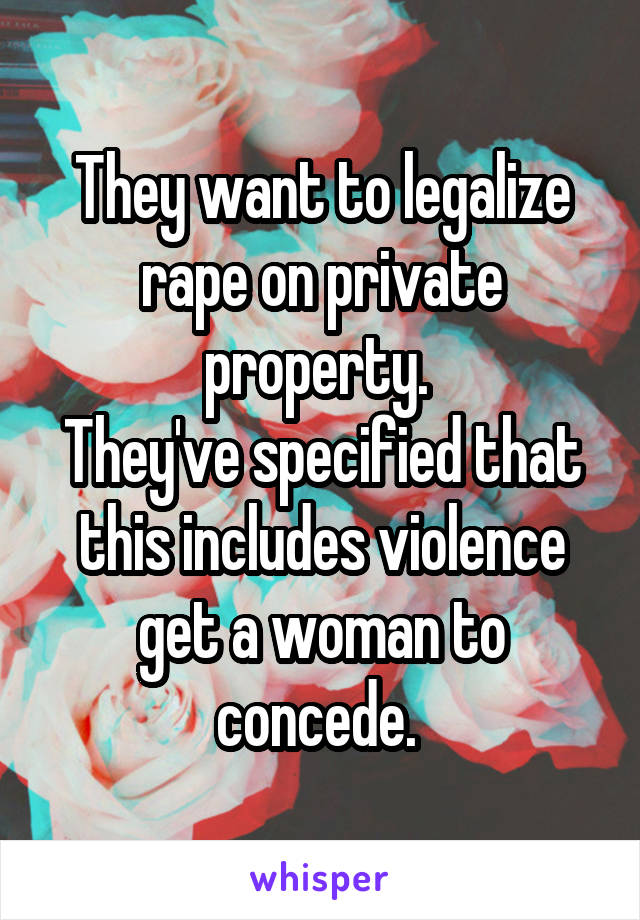 They want to legalize rape on private property. 
They've specified that this includes violence get a woman to concede. 