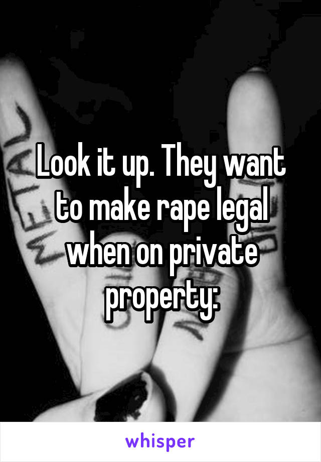 Look it up. They want to make rape legal when on private property: