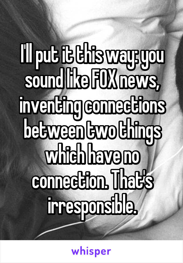 I'll put it this way: you sound like FOX news, inventing connections between two things which have no connection. That's irresponsible.