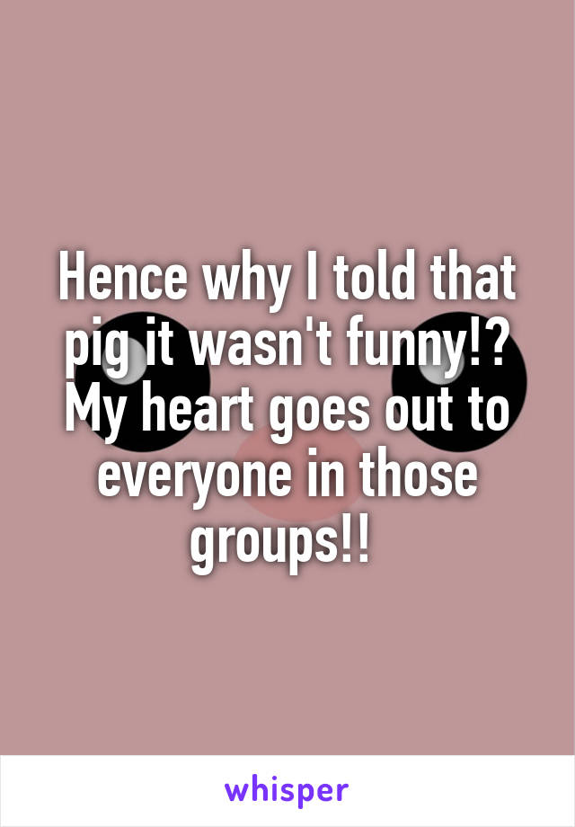 Hence why I told that pig it wasn't funny!? My heart goes out to everyone in those groups!! 