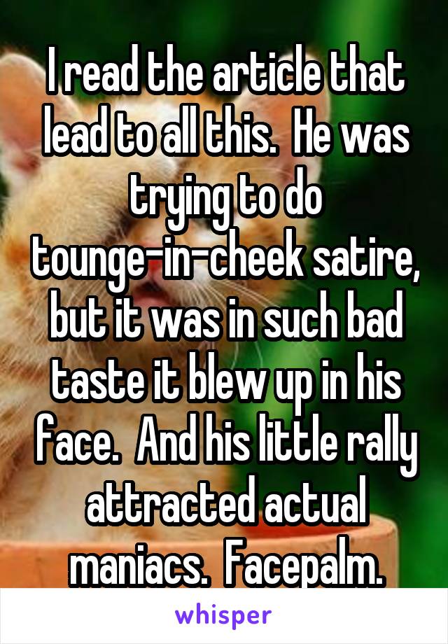 I read the article that lead to all this.  He was trying to do tounge-in-cheek satire, but it was in such bad taste it blew up in his face.  And his little rally attracted actual maniacs.  Facepalm.