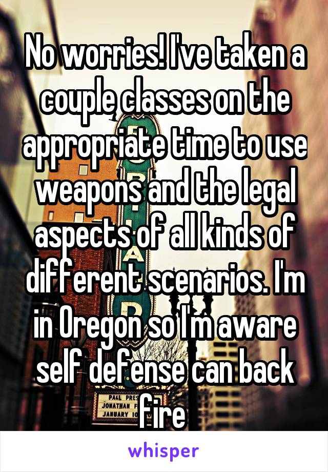 No worries! I've taken a couple classes on the appropriate time to use weapons and the legal aspects of all kinds of different scenarios. I'm in Oregon so I'm aware self defense can back fire 