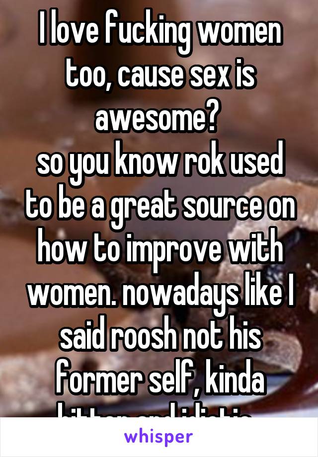 I love fucking women too, cause sex is awesome? 
so you know rok used to be a great source on how to improve with women. nowadays like I said roosh not his former self, kinda bitter and idiotic. 