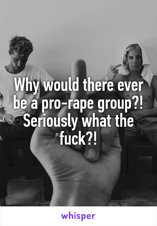 Why would there ever be a pro-rape group?! Seriously what the fuck?!