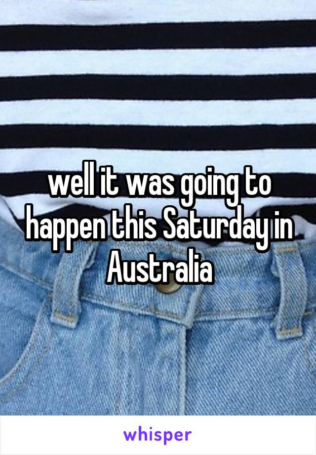 well it was going to happen this Saturday in Australia