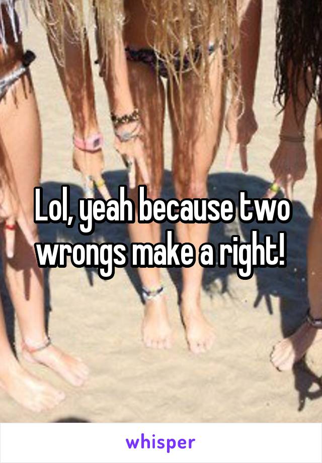 Lol, yeah because two wrongs make a right! 