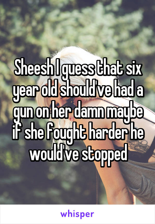 Sheesh I guess that six year old should've had a gun on her damn maybe if she fought harder he would've stopped