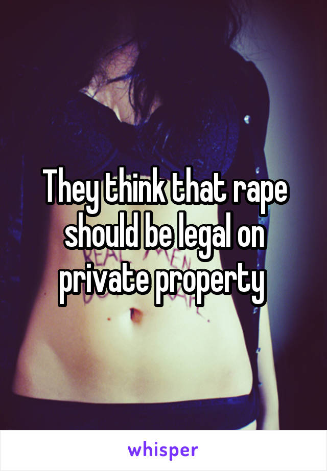 They think that rape should be legal on private property 