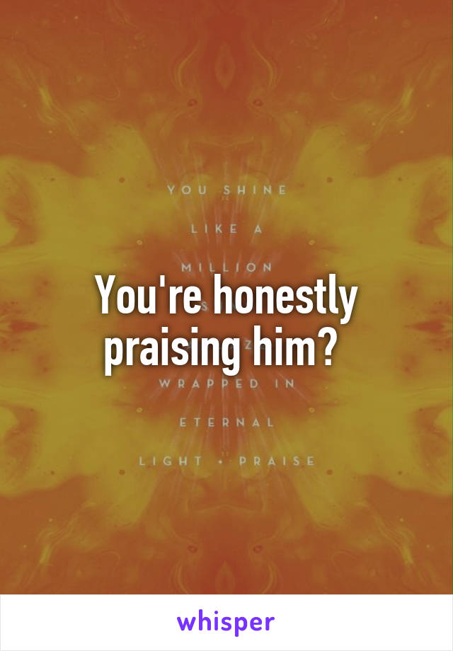 You're honestly praising him? 