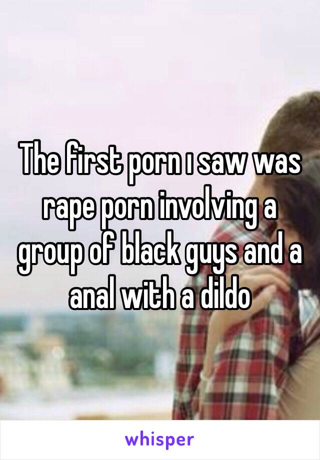 The first porn ı saw was rape porn involving a group of black guys and a anal with a dildo