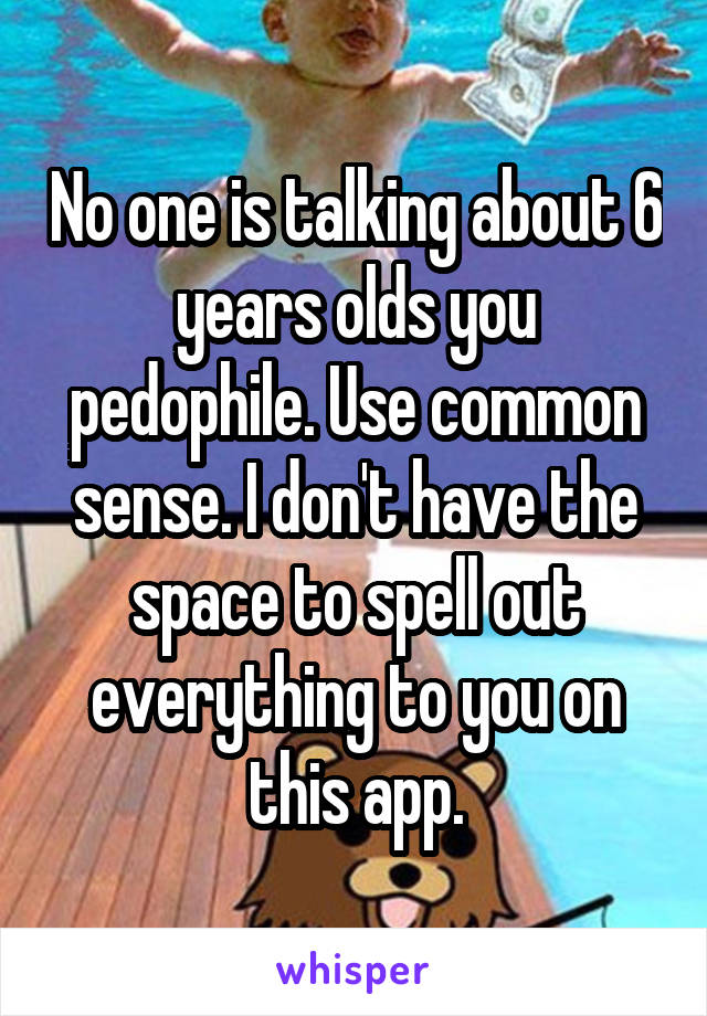 No one is talking about 6 years olds you pedophile. Use common sense. I don't have the space to spell out everything to you on this app.