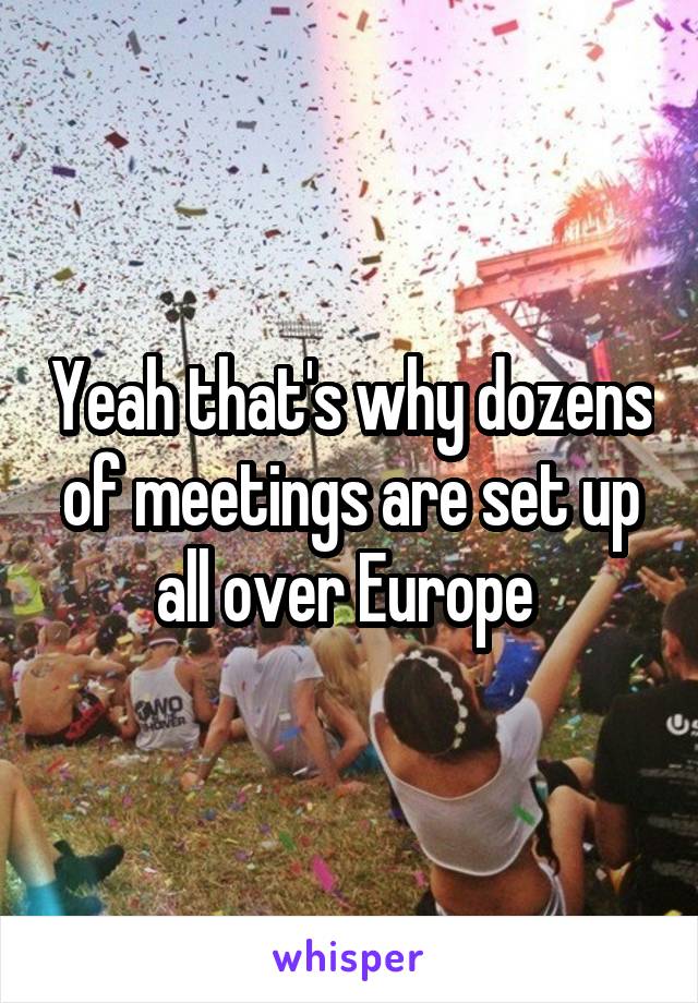 Yeah that's why dozens of meetings are set up all over Europe 