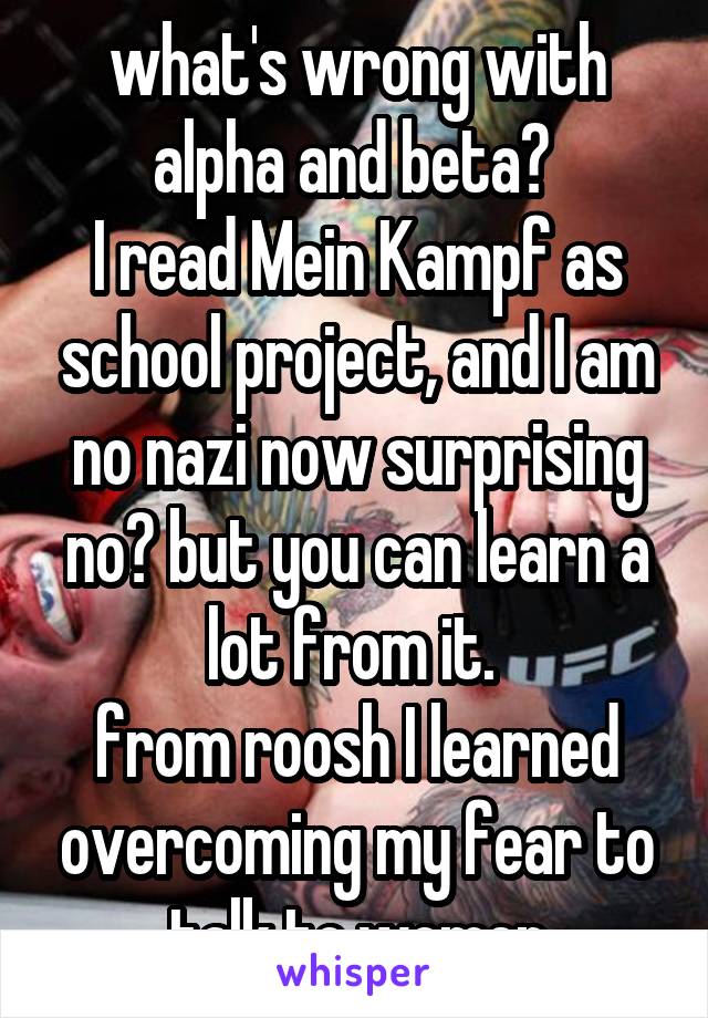 what's wrong with alpha and beta? 
I read Mein Kampf as school project, and I am no nazi now surprising no? but you can learn a lot from it. 
from roosh I learned overcoming my fear to talk to women