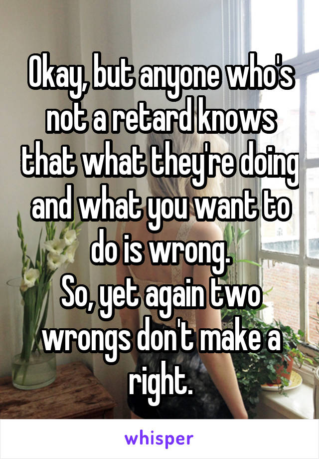 Okay, but anyone who's not a retard knows that what they're doing and what you want to do is wrong.
So, yet again two wrongs don't make a right.