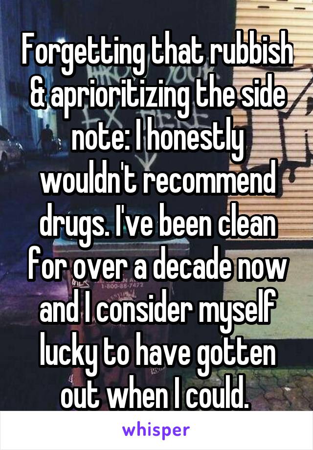 Forgetting that rubbish & aprioritizing the side note: I honestly wouldn't recommend drugs. I've been clean for over a decade now and I consider myself lucky to have gotten out when I could. 