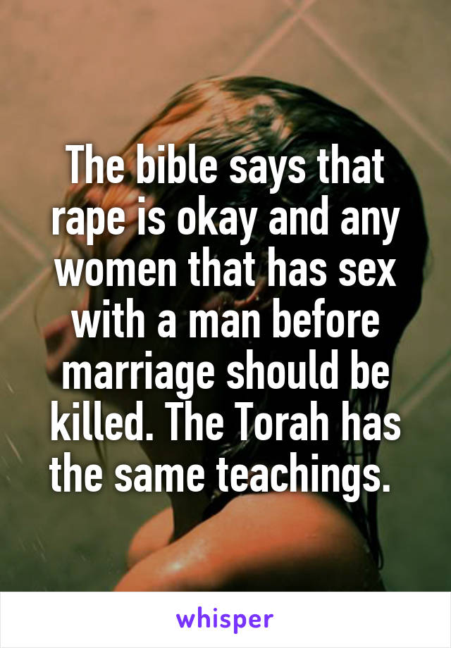 The bible says that rape is okay and any women that has sex with a man before marriage should be killed. The Torah has the same teachings. 