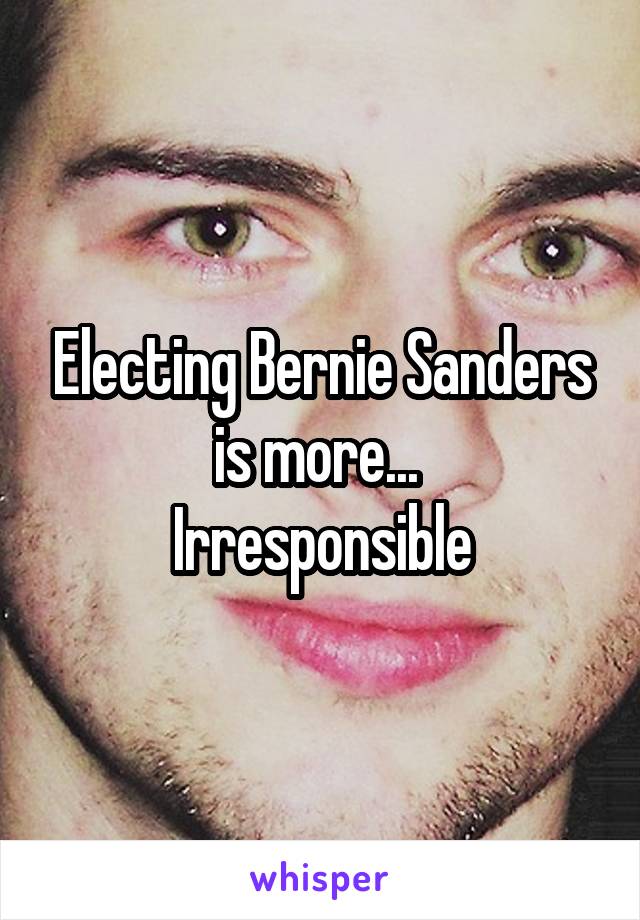 Electing Bernie Sanders is more... 
Irresponsible