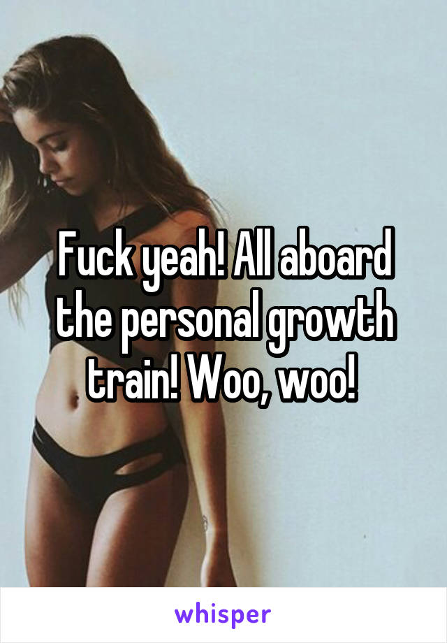 Fuck yeah! All aboard the personal growth train! Woo, woo! 