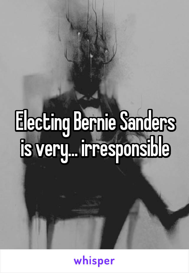 Electing Bernie Sanders is very... irresponsible