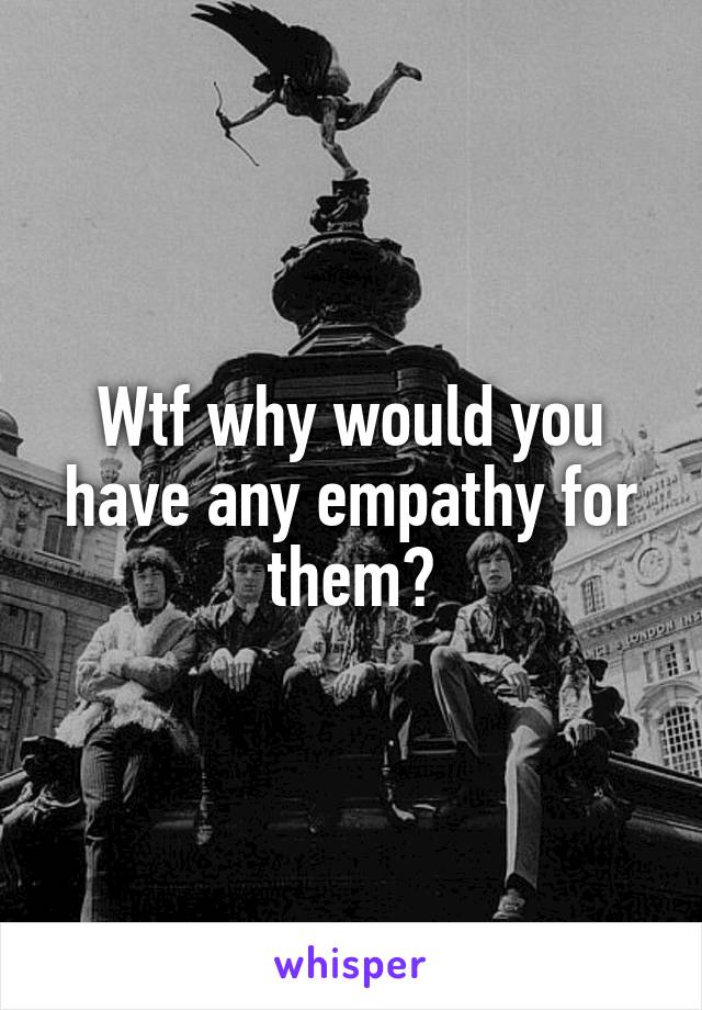 Wtf why would you have any empathy for them?