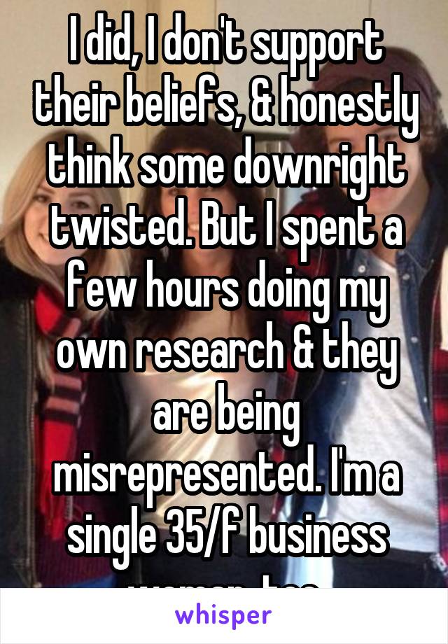 I did, I don't support their beliefs, & honestly think some downright twisted. But I spent a few hours doing my own research & they are being misrepresented. I'm a single 35/f business woman, too.