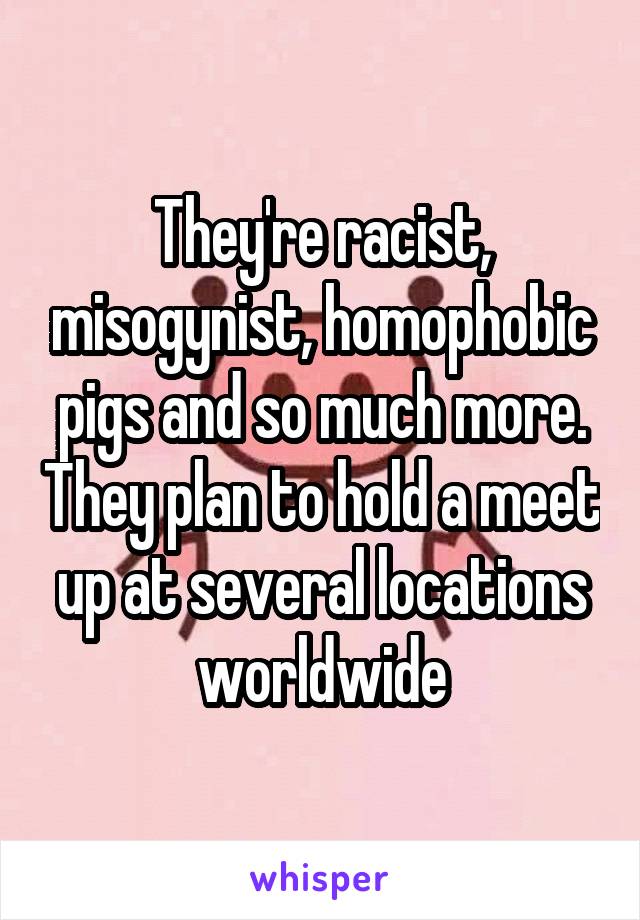 They're racist, misogynist, homophobic pigs and so much more. They plan to hold a meet up at several locations worldwide