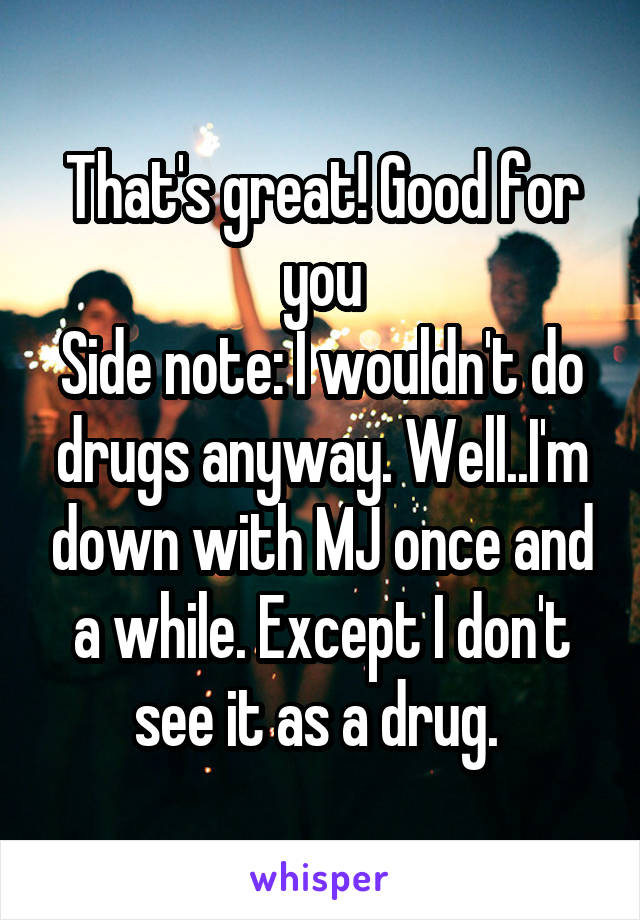 That's great! Good for you
Side note: I wouldn't do drugs anyway. Well..I'm down with MJ once and a while. Except I don't see it as a drug. 