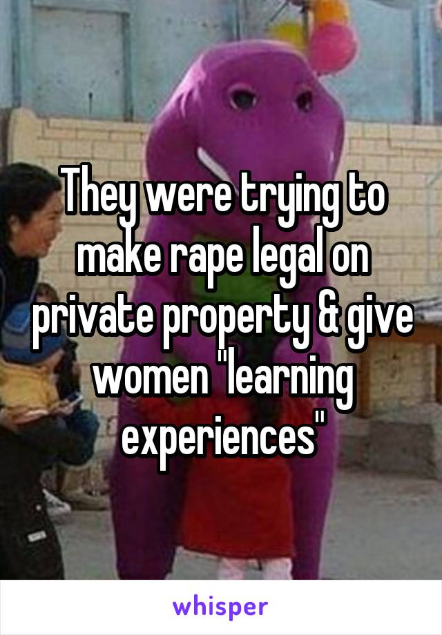 They were trying to make rape legal on private property & give women "learning experiences"