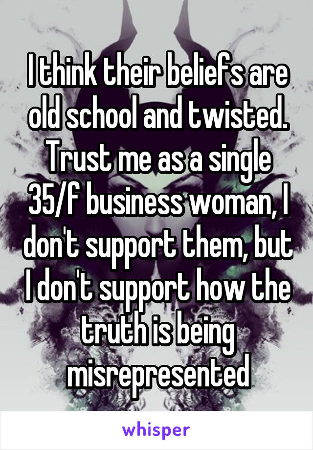 I think their beliefs are old school and twisted. Trust me as a single 35/f business woman, I don't support them, but I don't support how the truth is being misrepresented