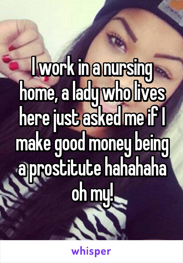 I work in a nursing home, a lady who lives here just asked me if I make good money being a prostitute hahahaha oh my!