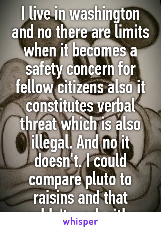 I live in washington and no there are limits when it becomes a safety concern for fellow citizens also it constitutes verbal threat which is also illegal. And no it doesn't. I could compare pluto to raisins and that wouldn't work either.