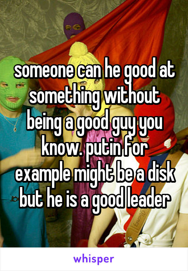 someone can he good at something without being a good guy you know. putin for example might be a disk but he is a good leader