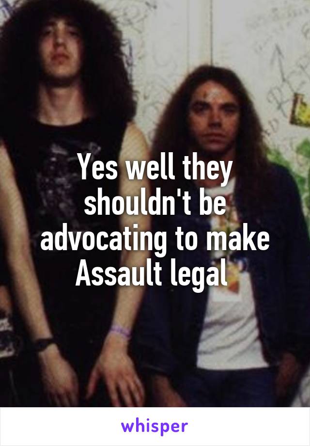 Yes well they shouldn't be advocating to make
Assault legal 