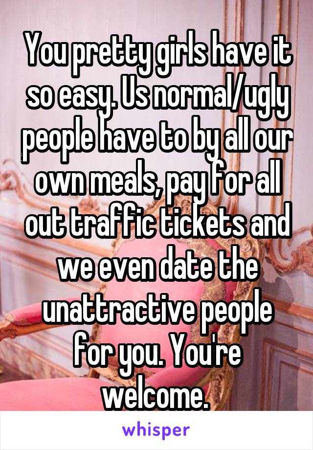 You pretty girls have it so easy. Us normal/ugly people have to by all our own meals, pay for all out traffic tickets and we even date the unattractive people for you. You're welcome. 