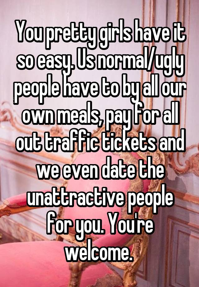 You pretty girls have it so easy. Us normal/ugly people have to by all our own meals, pay for all out traffic tickets and we even date the unattractive people for you. You're welcome. 