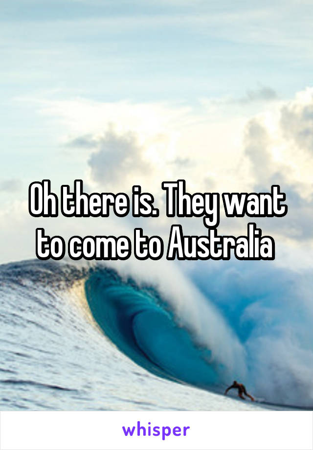 Oh there is. They want to come to Australia 