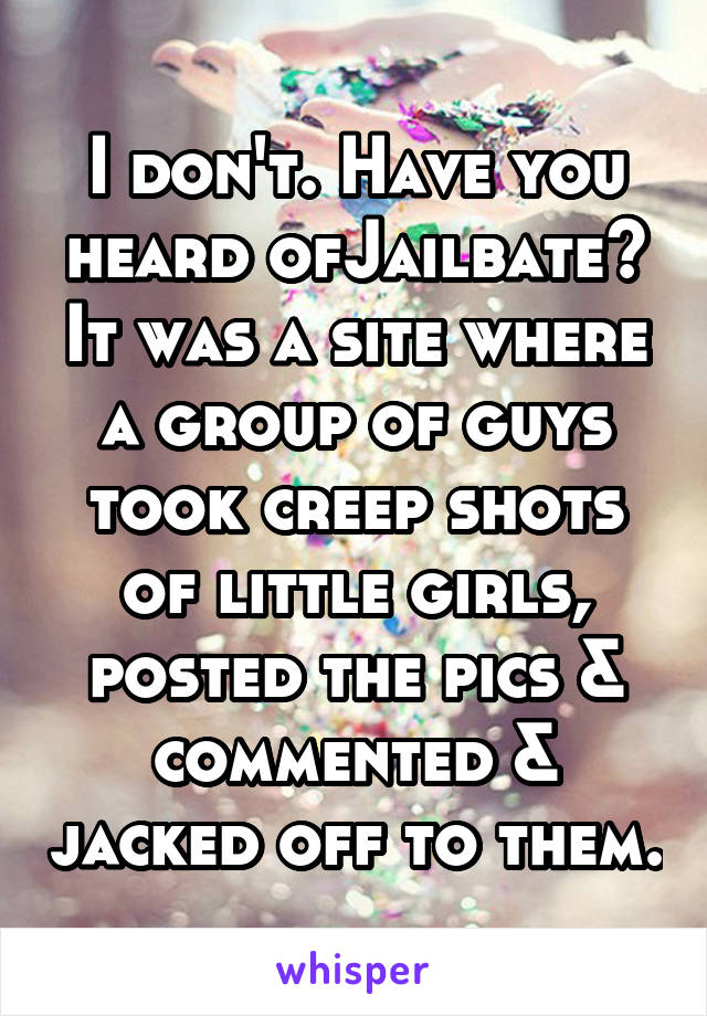 I don't. Have you heard ofJailbate? It was a site where a group of guys took creep shots of little girls, posted the pics & commented & jacked off to them.