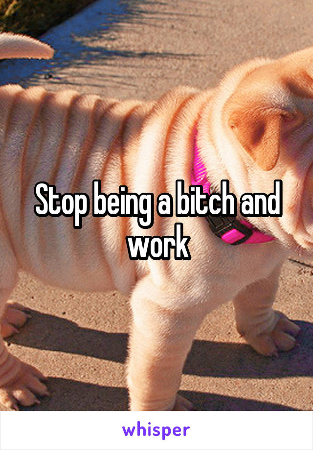 Stop being a bitch and work