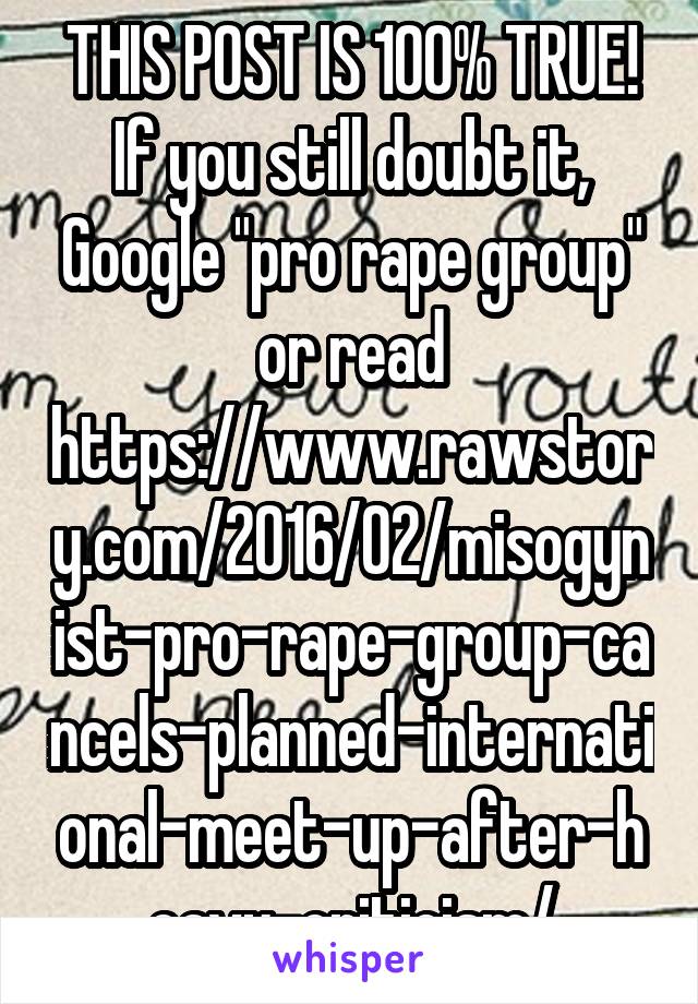 THIS POST IS 100% TRUE! If you still doubt it, Google "pro rape group" or read https://www.rawstory.com/2016/02/misogynist-pro-rape-group-cancels-planned-international-meet-up-after-heavy-criticism/