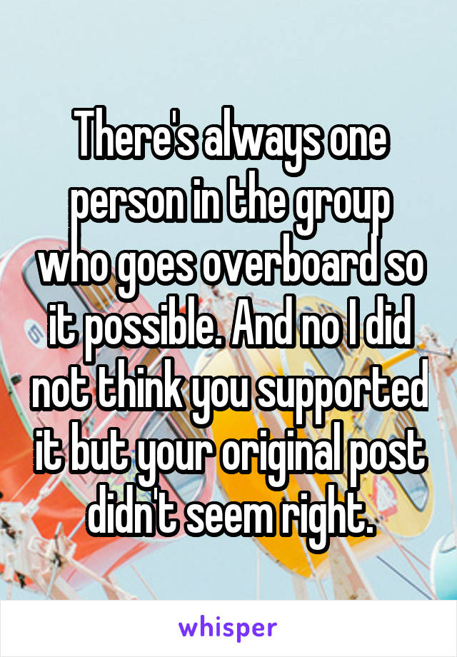 There's always one person in the group who goes overboard so it possible. And no I did not think you supported it but your original post didn't seem right.