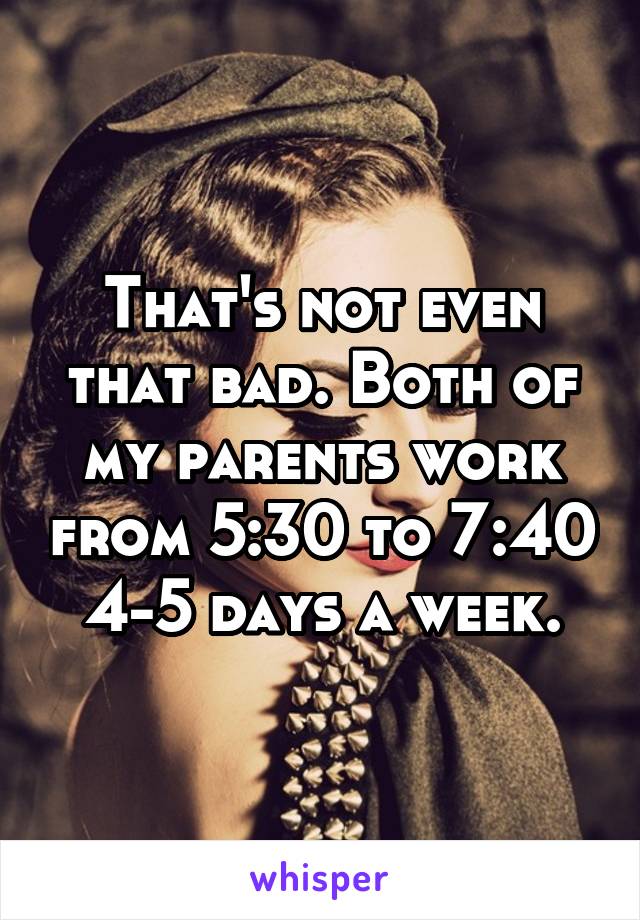 That's not even that bad. Both of my parents work from 5:30 to 7:40 4-5 days a week.