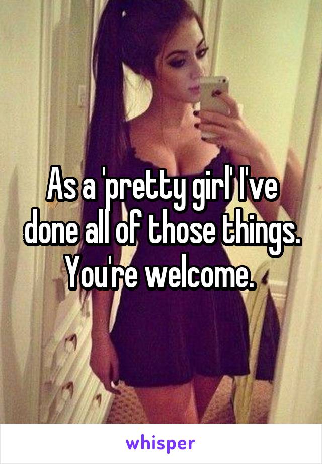 As a 'pretty girl' I've done all of those things. You're welcome. 